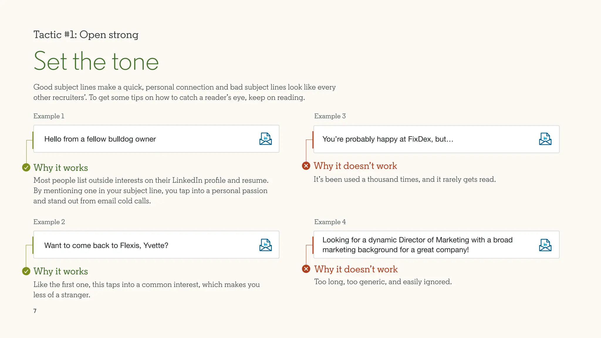 7
Most people list outside interests on their LinkedIn profile and resume.
By mentioning one in your subject line, you tap into a personal passion
and stand out from email cold calls.
It’s been used a thousand times, and it rarely gets read.
Like the first one, this taps into a common interest, which makes you
less of a stranger.
Tactic #1: Open strong
Good subject lines make a quick, personal connection and bad subject lines look like every
other recruiters’. To get some tips on how to catch a reader’s eye, keep on reading.
Set the tone
Hello from a fellow bulldog owner
Want to come back to Flexis, Yvette?
You’re probably happy at FixDex, but…
Too long, too generic, and easily ignored.
Looking for a dynamic Director of Marketing with a broad
marketing background for a great company!
Example 1
Example 2
Example 3
Example 4
Why it works Why it doesn’t work
Why it works Why it doesn’t work
 