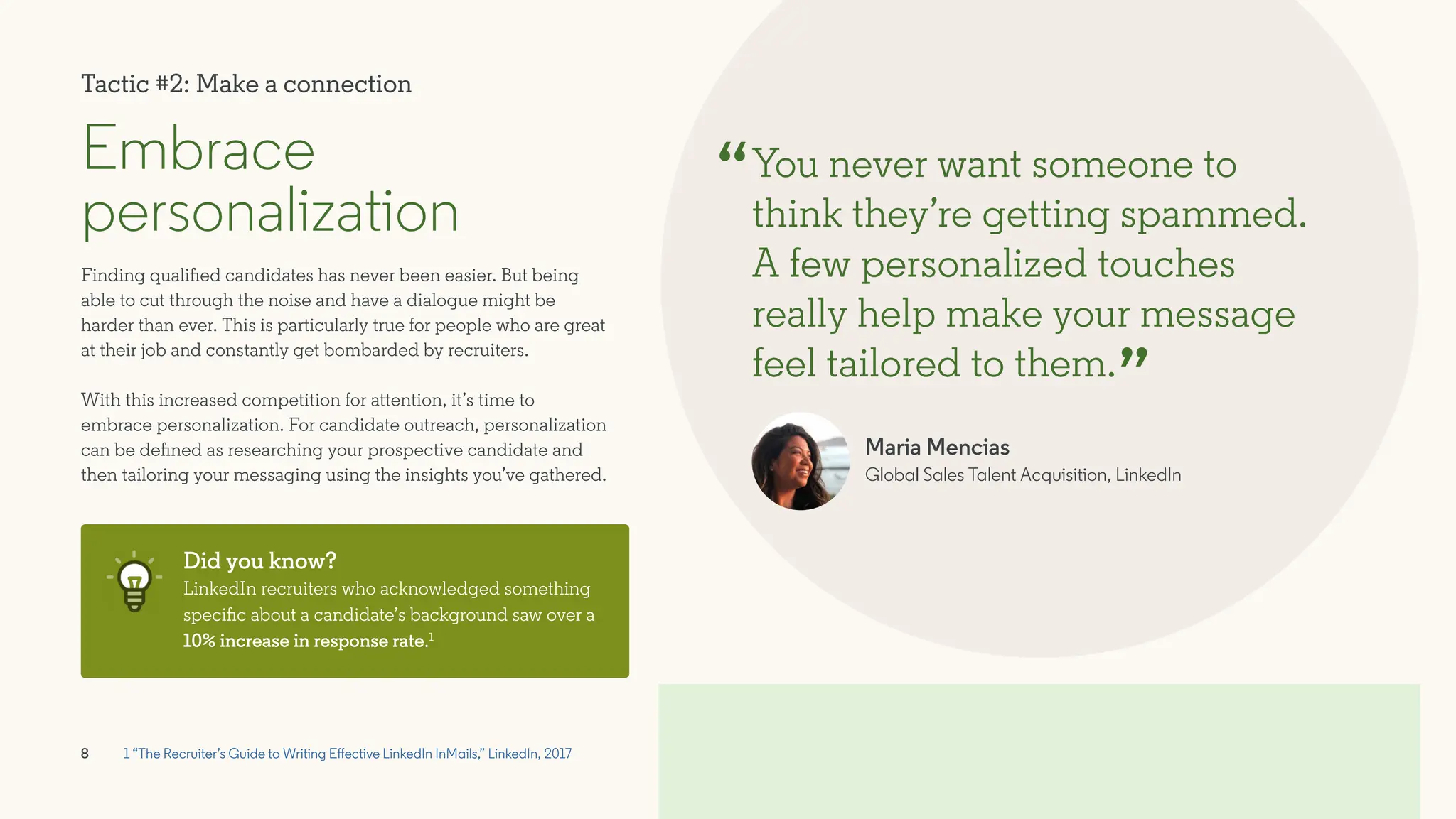 8
Embrace
personalization
Finding qualified candidates has never been easier. But being
able to cut through the noise and have a dialogue might be
harder than ever. This is particularly true for people who are great
at their job and constantly get bombarded by recruiters.
With this increased competition for attention, it’s time to
embrace personalization. For candidate outreach, personalization
can be defined as researching your prospective candidate and
then tailoring your messaging using the insights you’ve gathered.
You never want someone to
think they’re getting spammed.
A few personalized touches
really help make your message
feel tailored to them.
Maria Mencias
Global Sales Talent Acquisition, LinkedIn
“
”
Did you know?
LinkedIn recruiters who acknowledged something
specific about a candidate’s background saw over a
10% increase in response rate.1
1 “The Recruiter’s Guide to Writing Effective LinkedIn InMails,” LinkedIn, 2017
Tactic #2: Make a connection
 