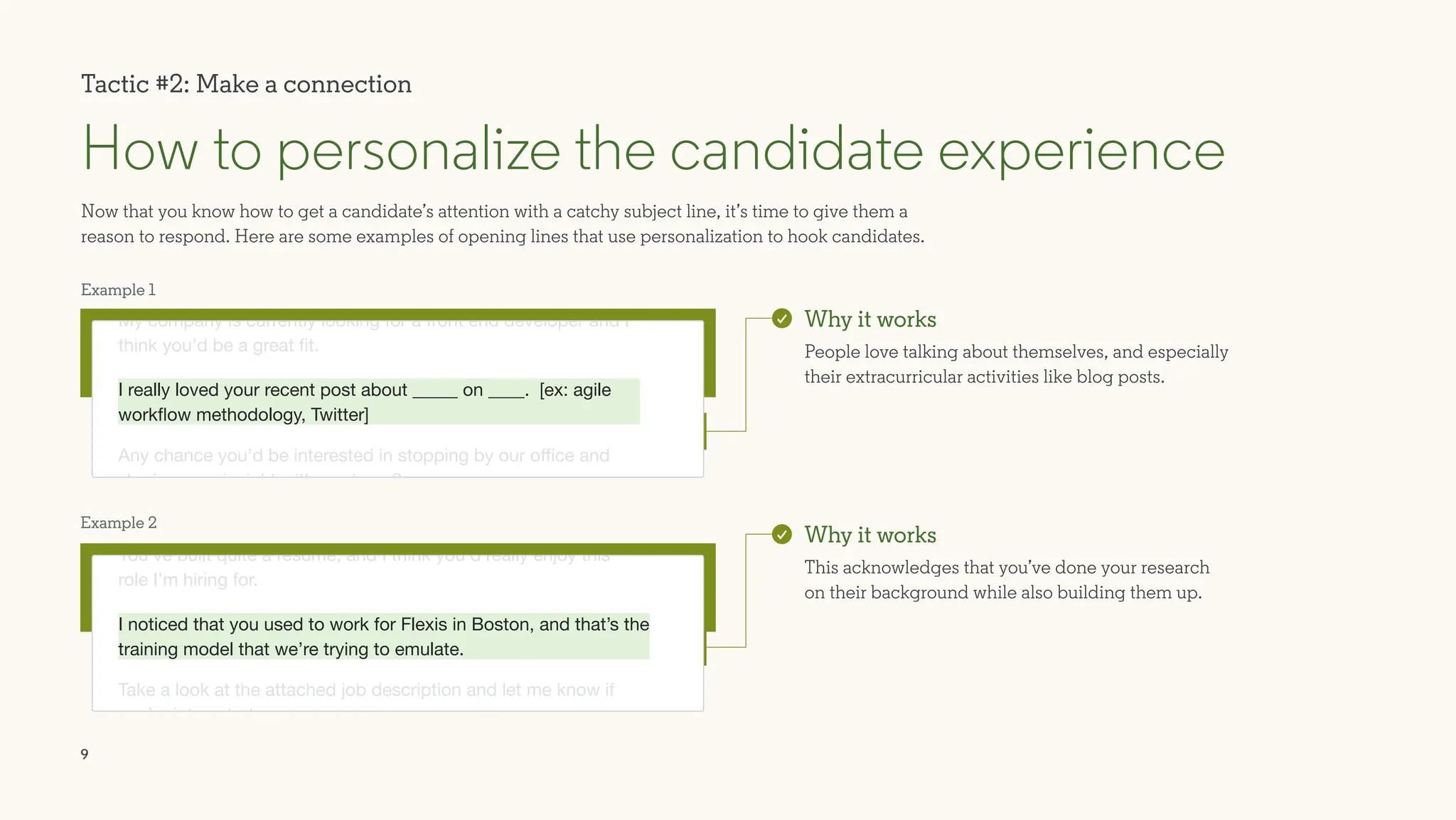 9
Example 1
Example 2
Now that you know how to get a candidate’s attention with a catchy subject line, it’s time to give them a
reason to respond. Here are some examples of opening lines that use personalization to hook candidates.
How to personalize the candidate experience
Why it works
People love talking about themselves, and especially
their extracurricular activities like blog posts.
Why it works
This acknowledges that you’ve done your research
on their background while also building them up.
Tactic #2: Make a connection
You’ve built quite a resume, and I think you’d really enjoy this
role I’m hiring for.
Take a look at the attached job description and let me know if
you’re interested.
My company is currently looking for a front end developer and I
think you’d be a great fit.
Any chance you’d be interested in stopping by our office and
sharing your insight with our team?
I really loved your recent post about _____ on ____. [ex: agile
workflow methodology, Twitter]
I noticed that you used to work for Flexis in Boston, and that’s the
training model that we’re trying to emulate.
 