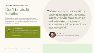 10
Don’t be afraid
to flatter
Studies show that people are more motivated to help others
when they’re recognized for their skills and efforts. Since you’ve
already identified them as a worthy candidate, let them know
what makes them special.
Make sure that whatever skill or
accomplishment you recognize
aligns with why you’re reaching
out, otherwise it may cause
confusion and drive a candidate
not to respond.
“
”
Did you know?
Over half of all candidates expect that a recruiter’s
outreach message will contain specifics about how
their accomplishments make them a good fit at
the organization.2
2 “Inside the Mind of Today’s Candidate,” LinkedIn, 2017
Cam Pezet
Senior Campus Technical Recruiter, LinkedIn
Tactic #3: Recognize their skills
 