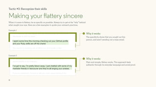 11
I spent some time this morning checking out your GitHub profile
and your Ruby skills are off the charts!
When it comes to flattery, be as specific as possible. Always try to get at the “why” behind
what caught your eye. Here are a few examples to guide your outreach practices.
Making your flattery sincere
Why it works
The specificity shows that you sought out this
person, and aren’t sending out a mass email.
Why it works
Plain and simple, flattery works. This approach feels
authentic through its everyday language and social proof.
As Terrallel continues to thrive, it never hurts to know more
about people in our industry.
If you’re interested, I’d love to tell you more about some of the
things we’re working on.
I’m a recruiter for Red Spike, and we’re searching for a front end
developer to join our team.
You would be working out of either our Sunnyvale or San
Francisco offices, with a moderate amount of travel expected.
I’ve got to say, I’m pretty blown away. I just chatted with some of my
marketer friends in Vancouver and they’re all singing your praises.
Tactic #3: Recognize their skills
Example 1
Example 2
 