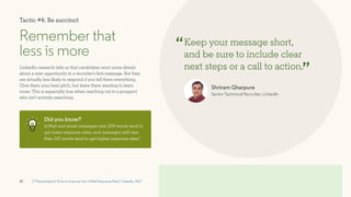 12
Remember that
less is more
Keep your message short,
and be sure to include clear
next steps or a call to action.
“
”
LinkedIn research tells us that candidates want some details
about a new opportunity in a recruiter’s first message. But they
are actually less likely to respond if you tell them everything.
Give them your best pitch, but leave them wanting to learn
more. This is especially true when reaching out to a prospect
who isn’t actively searching.
Did you know?
InMail and email messages over 200 words tend to
get lower response rates, and messages with less
than 100 words tend to get higher response rates3
3 “Psychological Tricks to Improve Your InMail Response Rate,” LinkedIn, 2017
Shriram Gharpure
Senior Technical Recruiter, LinkedIn
Tactic #4: Be succinct
 