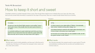 13
Example 1
Hi Jocelyn,
As soon as I saw the David Ogilvy quote on your profile, I knew I
had to get in touch. We actually have the same quote framed in
our office.
I’m currently building out a paid media team and think you’d be a
great fit. Do you have some time next week for a quick call to talk
about the role, and of course, the wise words of Mr. Ogilvy?
Candidate outreach is a perfect example of less is more. Even though there might be tons of details about your open role, take a step
back and ask yourself what information is essential for this stage of the process. Here are a couple thought starters that focus on brevity.
How to keep it short and sweet
Why it works
We start with a hook to build relatability, and then pay it off at the end in
a playful way. Clocking in at 70 words, this message is short, sweet, and
has a clear call to action.
Example 2
Hi Pat,
I’m blown away by your sales skills at T-Mobix. Coincidentally,
that’s where I started working after college, too. 			
I am always looking to network with bright sales individuals, and
I’d love to learn more about your career goals.
Let me know of 2-3 times when you are available to talk, as well
as a good number to call. Cheers!
Why it works
As in the first example, this outreach email is a quick read at 77 words
and establishes something that the recruiter and candidate have in
common early on.
Tactic #4: Be succinct
 