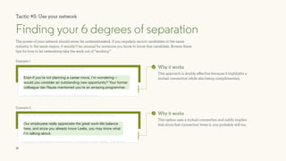15
The power of your network should never be underestimated. If you regularly recruit candidates in the same
industry in the same region, it wouldn’t be unusual for someone you know to know that candidate. Browse these
tips for how to let networking take the work out of “working.”
Finding your 6 degrees of separation
Why it works
This approach is doubly effective because it highlights a
mutual connection while also being complimentary.
Why it works
This option uses a mutual connection and subtly implies
that since that connection loves it, you probably will too.
you seem like a perfect fit for the direction our company is
heading, and I knew I had to reach out.
Do you have time to hop on a call this Thursday?
Even if you’re not planning a career move, I’m wondering –
would you consider an outstanding new opportunity? Your former
colleague Van Reyes mentioned you’re an amazing programmer.
Lorem ipsum dolor sit amet, consectetur adipiscing elit, sed do
Plus, our whole team works from home every Wednesday.
Anyway, I’m looking forward to connecting next week. Talk soon!
Our employees really appreciate the great work-life balance
here, and since you already know Leslie, you may know what
I’m talking about.
Tactic #5: Use your network
Example 1
Example 2
 