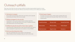 16
Outreach pitfalls
There was a time when the spray and pray method of sending unpersonalized outreach en masse
worked. But those days are long over. Here are some things to avoid as you’re crafting your outreach.
1. Just say no to jargon
No one likes buzzword bingo. Most jobs come with a set of corporate
terminology, but always write how you speak.
2.Asking a prospect to do your job
Sometimes it’s OK to ask if someone knows someone who’d be
interested in a role. But other times, not so much. Countless recruiters
ask someone else to do the heavy lifting.
3.InMails/emails that should’ve been status updates
Avoid things like “Please feel free to pass along the great news that we
have a management opportunity at our location in Council Bluffs.”
4.Don’t provide distraction links
Too many embedded links cause readers to get distracted.
When sending outreach messages, keep your call to action clear.
5.Avoid spam triggers
To protect users from scams, certain words or phrases will cause
an email to go directly into the spam folder. Here’s a list of some
of those terms:
Potential earnings Earn per week Income from home
Extra income Money making Online degree
Work from home Expect to earn As seen on
 