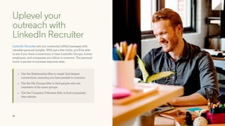 18
Uplevel your
outreach with
LinkedIn Recruiter
LinkedIn Recruiter lets you customize InMail messages with
valuable personal insights. With just a few clicks, you’ll be able
to see if you share connections or have LinkedIn Groups, former
employers, and companies you follow in common. The personal
touch is proven to increase response rates.
• Use the Relationship filter to target 2nd-degree
connections, ensuring you have people in common
• Use the My Groups filter to find people who are
members of the same groups
• Use the Company Followers filter to find companies
they admire
 