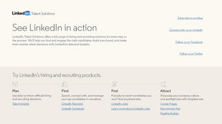 See LinkedIn in action
LinkedIn Talent Solutions offers a full range of hiring and recruiting solutions for every step in
the process. We’ll help you find and engage the right candidates, build your brand, and make
even smarter talent decisions with LinkedIn’s data and insights.
Subscribe to our blog
Follow us on Facebook
Connect with us on LinkedIn
Follow us on Twitter
Talent Solutions
Try LinkedIn’s hiring and recruiting products.
Plan
Use data to inform difficult hiring
and recruiting decisions.
Talent Insights
Find
Search, connect with, and manage
your top candidates in one place.
LinkedIn Scheduler
LinkedIn Recruiter
Post
Post jobs to reach candidates you
won’t find anywhere else.
LinkedIn Jobs
Learn more about LinkedIn Jobs
Attract
Showcase your company culture
and spotlight jobs with targeted ads.
Career Pages
Recruitment Ads
Pipeline Builder
Request free demo
 