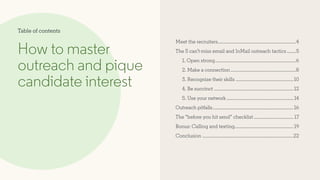 Meet the recruiters..............................................................4
The 5 can’t-miss email and InMail outreach tactics........5
1. Open strong................................................................6
2. Make a connection....................................................8
3. Recognize their skills..............................................10
4. Be succinct...............................................................12
5. Use your network.....................................................14
Outreach pitfalls................................................................16
The “before you hit send” checklist................................ 17
Bonus: Calling and texting..............................................19
Conclusion........................................................................22
How to master
outreach and pique
candidate interest
Table of contents
 