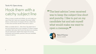 6
Tactic #1: Open strong
Hook them with a
catchy subject line
When it comes to emails and InMails, you can’t make your
case if they don’t open your message. Like email, InMail
follows a similar format. A recipient will see a subject line
in their inbox and then decide if they want to open it.
Make no mistake about it – often times, the subject line is
the most important part of your message. If it doesn’t engage
candidates right away, they’ll never hear about your amazing
new job opportunity. Subject lines need to be concise,
motivating, and if possible, personal. Give your candidate
a reason to read on.
The best advice I ever received
was to keep the subject line short
and punchy. I like to put on my
candidate hat and ask myself
what would make me want to
open a message.
Maire O’Connor
Sourcer, LinkedIn
“
”
 