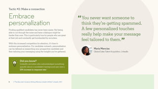 8
Embrace
personalization
Finding qualified candidates has never been easier. But being
able to cut through the noise and have a dialogue might be
harder than ever. This is particularly true for people who are great
at their job and constantly get bombarded by recruiters.
With this increased competition for attention, it’s time to
embrace personalization. For candidate outreach, personalization
can be defined as researching your prospective candidate and
then tailoring your messaging using the insights you’ve gathered.
You never want someone to
think they’re getting spammed.
A few personalized touches
really help make your message
feel tailored to them.
Maria Mencias
Global Sales Talent Acquisition, LinkedIn
“
”
Did you know?
LinkedIn recruiters who acknowledged something
specific about a candidate’s background saw over a
10% increase in response rate.1
1 “The Recruiter’s Guide to Writing Effective LinkedIn InMails,” LinkedIn, 2017
Tactic #2: Make a connection
 