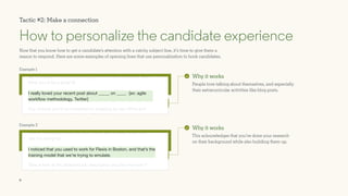 9
Example 1
Example 2
Now that you know how to get a candidate’s attention with a catchy subject line, it’s time to give them a
reason to respond. Here are some examples of opening lines that use personalization to hook candidates.
How to personalize the candidate experience
Why it works
People love talking about themselves, and especially
their extracurricular activities like blog posts.
Why it works
This acknowledges that you’ve done your research
on their background while also building them up.
Tactic #2: Make a connection
You’ve built quite a resume, and I think you’d really enjoy this
role I’m hiring for.
Take a look at the attached job description and let me know if
you’re interested.
My company is currently looking for a front end developer and I
think you’d be a great fit.
Any chance you’d be interested in stopping by our office and
sharing your insight with our team?
I really loved your recent post about _____ on ____. [ex: agile
workflow methodology, Twitter]
I noticed that you used to work for Flexis in Boston, and that’s the
training model that we’re trying to emulate.
 