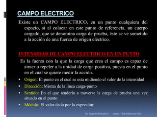 CAMPO ELECTRICO
Existe un CAMPO ELECTRICO, en un punto cualquiera del
  espacio, si al colocar en este punto de referencia, un cuerpo
  cargado, que se denomina carga de prueba, éste se ve sometido
  a la acción de una fuerza de origen eléctrico.


INTENSIDAD DE CAMPO ELECTRICO EN UN PUNTO
 Es la fuerza con la que la carga que crea el campo es capaz de
   atraer o repeler a la unidad de carga positiva, puesta en el punto
   en el cual se quiere medir la acción.
 Origen: El punto en el cual se esta midiendo el valor de la intensidad
 Dirección: Misma de la línea carga-punto
 Sentido: En el que tendería a moverse la carga de prueba una vez
   situado en el punto
 Módulo: El valor dado por la expresión:

                                      Dr. Segundo Morocho C.   martes, 14 de febrero de 2012
 