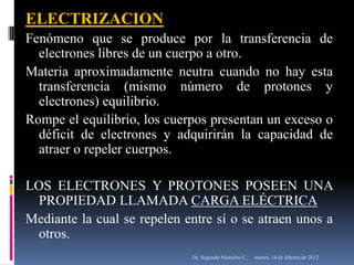 ELECTRIZACION
Fenómeno que se produce por la transferencia de
  electrones libres de un cuerpo a otro.
Materia aproximadamente neutra cuando no hay esta
  transferencia (mismo número de protones y
  electrones) equilibrio.
Rompe el equilibrio, los cuerpos presentan un exceso o
  déficit de electrones y adquirirán la capacidad de
  atraer o repeler cuerpos.

LOS ELECTRONES Y PROTONES POSEEN UNA
 PROPIEDAD LLAMADA CARGA ELÉCTRICA
Mediante la cual se repelen entre sí o se atraen unos a
 otros.
                             Dr. Segundo Morocho C.   martes, 14 de febrero de 2012
 