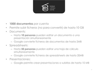 • 1000 documentos por cuenta
• Permite subir ficheros (no para convertir) de hasta 10 GB
• Documents:
   – Hasta 10 personas pueden editar un documento o una
     presentación simultaneamente
   – Google convierte ficheros de documentos de hasta 2MB
• Spreadsheets:
   – Hasta 50 personas pueden editar una hoja de cálculo
     simultaneamente
   – Google convierte ficheros de spreadsheets de hasta 20MB
• Presentaciones:
   – Google permite crear presentaciones o subirlas de hasta 10 MB

                                                                     35
 