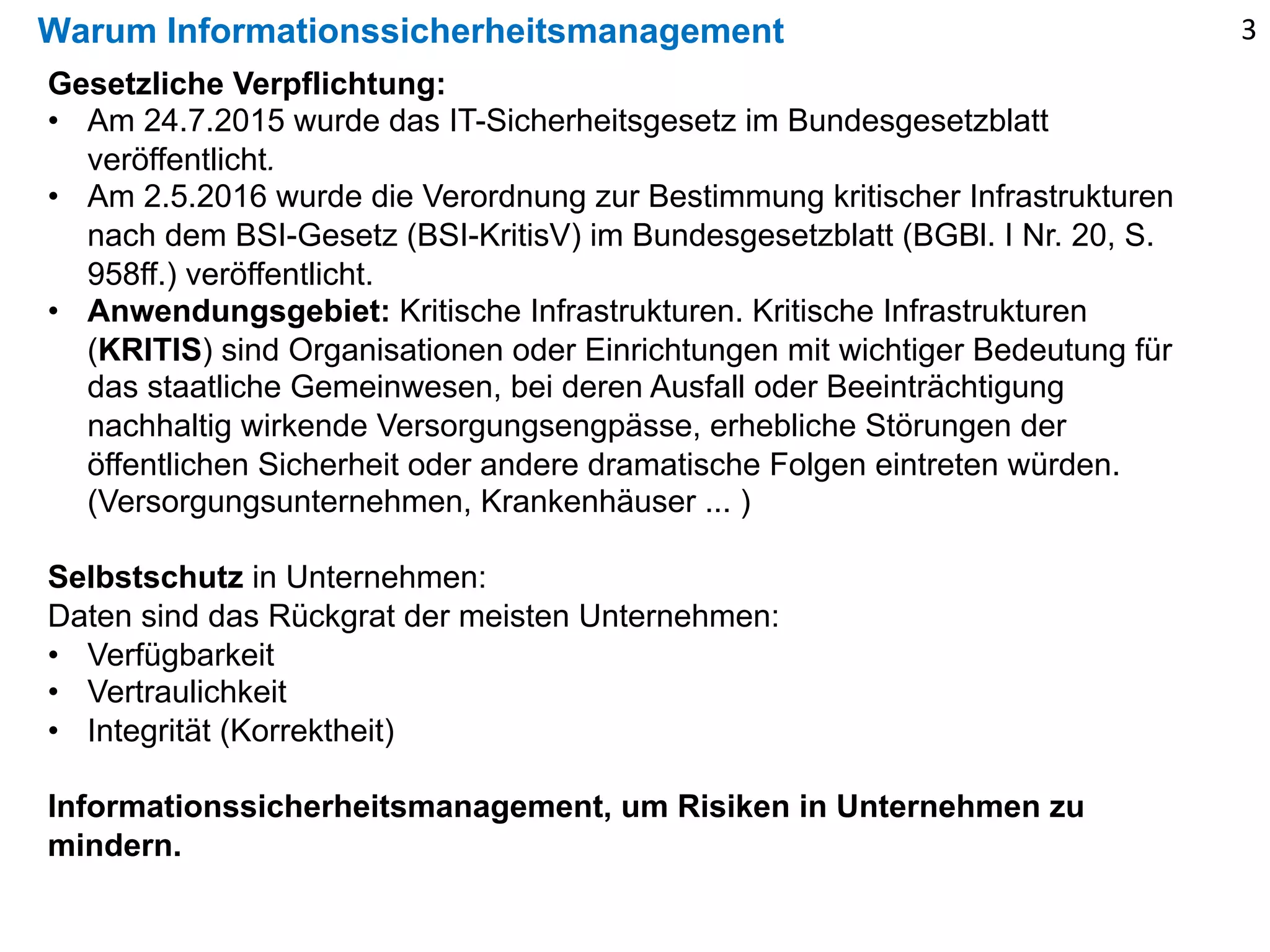 Warum Informationssicherheitsmanagement
Gesetzliche Verpflichtung:
• Am 24.7.2015 wurde das IT-Sicherheitsgesetz im Bundesgesetzblatt
veröffentlicht.
• Am 2.5.2016 wurde die Verordnung zur Bestimmung kritischer Infrastrukturen
nach dem BSI-Gesetz (BSI-KritisV) im Bundesgesetzblatt (BGBl. I Nr. 20, S.
958ff.) veröffentlicht.
• Anwendungsgebiet: Kritische Infrastrukturen. Kritische Infrastrukturen
(KRITIS) sind Organisationen oder Einrichtungen mit wichtiger Bedeutung für
das staatliche Gemeinwesen, bei deren Ausfall oder Beeinträchtigung
nachhaltig wirkende Versorgungsengpässe, erhebliche Störungen der
öffentlichen Sicherheit oder andere dramatische Folgen eintreten würden.
(Versorgungsunternehmen, Krankenhäuser ... )
Selbstschutz in Unternehmen:
Daten sind das Rückgrat der meisten Unternehmen:
• Verfügbarkeit
• Vertraulichkeit
• Integrität (Korrektheit)
Informationssicherheitsmanagement, um Risiken in Unternehmen zu
mindern.
3
 