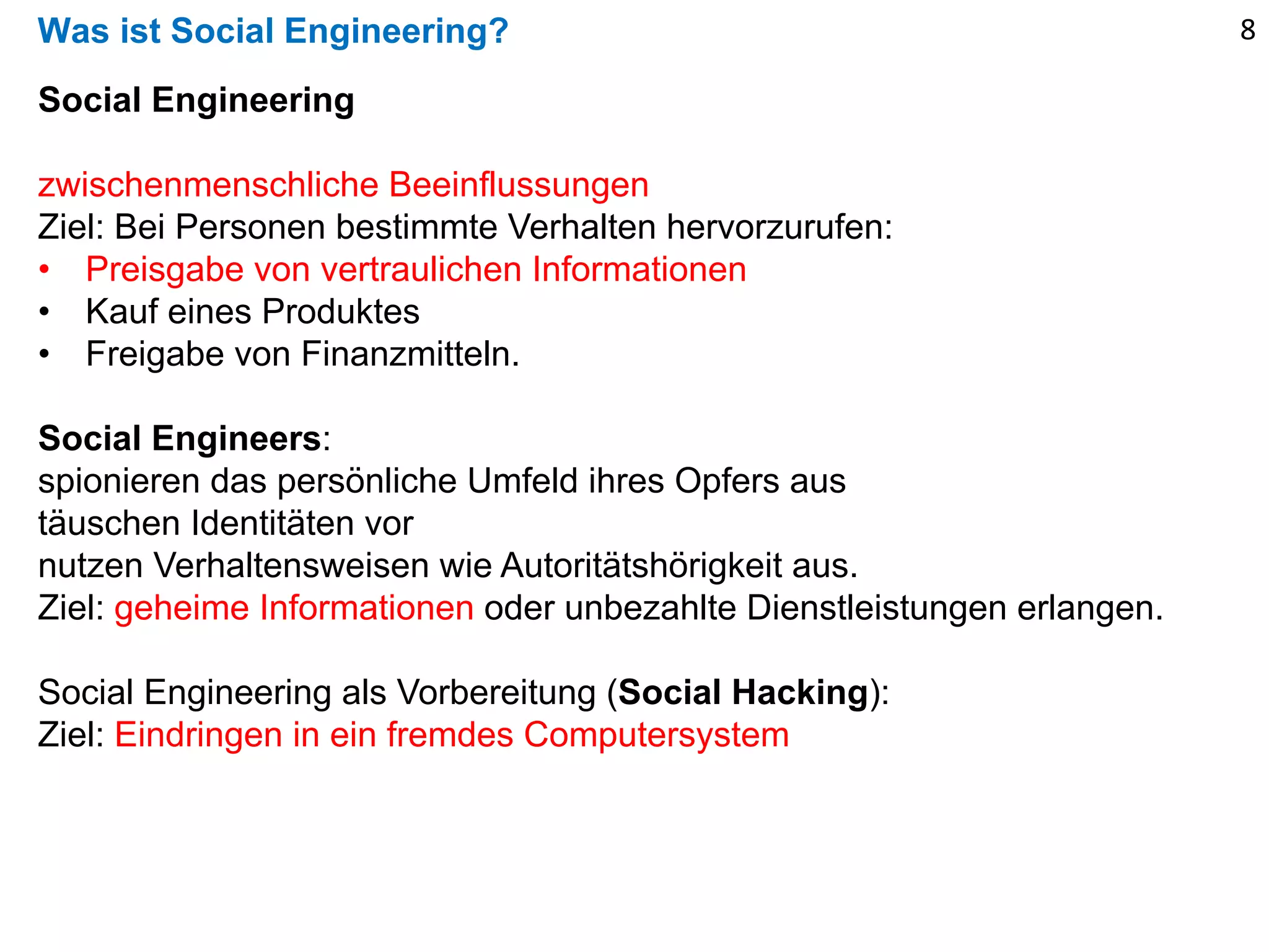 Was ist Social Engineering?
Social Engineering
zwischenmenschliche Beeinflussungen
Ziel: Bei Personen bestimmte Verhalten hervorzurufen:
• Preisgabe von vertraulichen Informationen
• Kauf eines Produktes
• Freigabe von Finanzmitteln.
Social Engineers:
spionieren das persönliche Umfeld ihres Opfers aus
täuschen Identitäten vor
nutzen Verhaltensweisen wie Autoritätshörigkeit aus.
Ziel: geheime Informationen oder unbezahlte Dienstleistungen erlangen.
Social Engineering als Vorbereitung (Social Hacking):
Ziel: Eindringen in ein fremdes Computersystem
8
 