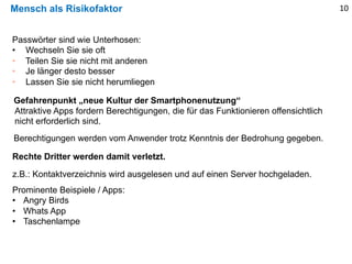 Mensch als Risikofaktor
Passwörter sind wie Unterhosen:
• Wechseln Sie sie oft
• Teilen Sie sie nicht mit anderen
• Je länger desto besser
• Lassen Sie sie nicht herumliegen
10
Gefahrenpunkt „neue Kultur der Smartphonenutzung“
Attraktive Apps fordern Berechtigungen, die für das Funktionieren offensichtlich
nicht erforderlich sind.
z.B.: Kontaktverzeichnis wird ausgelesen und auf einen Server hochgeladen.
Berechtigungen werden vom Anwender trotz Kenntnis der Bedrohung gegeben.
Rechte Dritter werden damit verletzt.
Prominente Beispiele / Apps:
• Angry Birds
• Whats App
• Taschenlampe
 