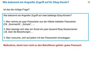 Wie bekommt ein Angreifer Zugriff auf Ihr Ebay-Konto?
Ist das die richtige Frage?
Wie bekommt ein Angreifer Zugriff auf viele beliebige Ebay-Konten?
1. Man nehme ein paar Passwörter aus der Hitliste beliebter Passwörter.
Z.B. „Sommer04“, „Schatzi“, …
2. Man besorge sich über ein Script ein paar tausend Ebay-Nutzernamen
z.B. über die Bewertungen…
3. Man versuche, sich auf jedem mit den Passworten einzuloggen.
Maßnahme, damit man nicht zu den Betroffenen gehört: gutes Passwort.
11
 