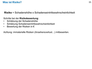 Was ist Risiko?
Risiko = Schadenshöhe x Schadenseintrittswahrscheinlichkeit
Schritte bei der Risikobewertung:
• Schätzung der Schadenshöhe
• Schätzung Schadenseintrittswahrscheinlichkeit
• Bewertung der Risiken in €
Achtung: immaterielle Risiken (Ansehensverlust…) mitbewerten.
15
 