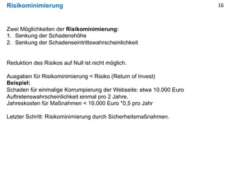 Risikominimierung 16
Zwei Möglichkeiten der Risikominimierung:
1. Senkung der Schadenshöhe
2. Senkung der Schadenseintrittswahrscheinlichkeit
Reduktion des Risikos auf Null ist nicht möglich.
Ausgaben für Risikominimierung < Risiko (Return of Invest)
Beispiel:
Schaden für einmalige Korrumpierung der Webseite: etwa 10.000 Euro
Auftretenswahrscheinlichkeit einmal pro 2 Jahre.
Jahreskosten für Maßnahmen < 10.000 Euro *0,5 pro Jahr
Letzter Schritt: Risikominimierung durch Sicherheitsmaßnahmen.
 