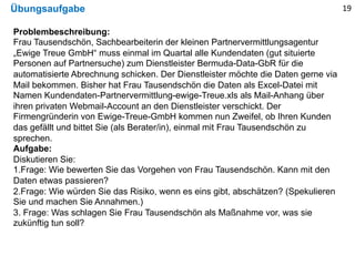 Übungsaufgabe
Problembeschreibung:
Frau Tausendschön, Sachbearbeiterin der kleinen Partnervermittlungsagentur
„Ewige Treue GmbH“ muss einmal im Quartal alle Kundendaten (gut situierte
Personen auf Partnersuche) zum Dienstleister Bermuda-Data-GbR für die
automatisierte Abrechnung schicken. Der Dienstleister möchte die Daten gerne via
Mail bekommen. Bisher hat Frau Tausendschön die Daten als Excel-Datei mit
Namen Kundendaten-Partnervermittlung-ewige-Treue.xls als Mail-Anhang über
ihren privaten Webmail-Account an den Dienstleister verschickt. Der
Firmengründerin von Ewige-Treue-GmbH kommen nun Zweifel, ob Ihren Kunden
das gefällt und bittet Sie (als Berater/in), einmal mit Frau Tausendschön zu
sprechen.
Aufgabe:
Diskutieren Sie:
1.Frage: Wie bewerten Sie das Vorgehen von Frau Tausendschön. Kann mit den
Daten etwas passieren?
2.Frage: Wie würden Sie das Risiko, wenn es eins gibt, abschätzen? (Spekulieren
Sie und machen Sie Annahmen.)
3. Frage: Was schlagen Sie Frau Tausendschön als Maßnahme vor, was sie
zukünftig tun soll?
19
 