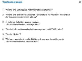 Verständnisfragen
1. Welche drei Schutzziele hat Informationssicherheit?
2. Welche drei sicherheitskritischen "Einfallstore" für Angreifer hinsichtlich
der Informationssicherheit gibt es?
3. In welchen Schritten gelangt man zu
Informationssicherheitsmanagement?
4. Was hat Informationssicherheitsmanagement mit PDCA zu tun?
5. Was ist „Risiko“?
6. Wie kann man die sinnvolle Größenordnung von Investitionen in
Informationssicherheit abschätzen?
20
 