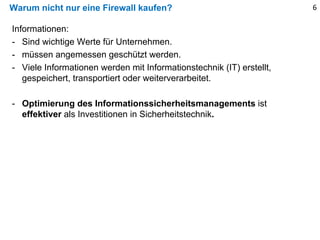 Warum nicht nur eine Firewall kaufen?
Informationen:
- Sind wichtige Werte für Unternehmen.
- müssen angemessen geschützt werden.
- Viele Informationen werden mit Informationstechnik (IT) erstellt,
gespeichert, transportiert oder weiterverarbeitet.
- Optimierung des Informationssicherheitsmanagements ist
effektiver als Investitionen in Sicherheitstechnik.
6
 