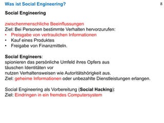 Was ist Social Engineering?
Social Engineering
zwischenmenschliche Beeinflussungen
Ziel: Bei Personen bestimmte Verhalten hervorzurufen:
• Preisgabe von vertraulichen Informationen
• Kauf eines Produktes
• Freigabe von Finanzmitteln.
Social Engineers:
spionieren das persönliche Umfeld ihres Opfers aus
täuschen Identitäten vor
nutzen Verhaltensweisen wie Autoritätshörigkeit aus.
Ziel: geheime Informationen oder unbezahlte Dienstleistungen erlangen.
Social Engineering als Vorbereitung (Social Hacking):
Ziel: Eindringen in ein fremdes Computersystem
8
 