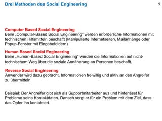 Drei Methoden des Social Engineering
Computer Based Social Engineering
Beim „Computer-Based Social Engineering“ werden erforderliche Informationen mit
technischen Hilfsmitteln beschafft (Manipulierte Internetseiten, Mailanhänge oder
Popup-Fenster mit Eingabefeldern)
Human Based Social Engineering
Beim „Human-Based Social Engineering“ werden die Informationen auf nicht-
technischem Weg über die soziale Annäherung an Personen beschafft.
Beispiel: Der Angreifer gibt sich als Supportmitarbeiter aus und hinterlässt für
Probleme seine Kontaktdaten. Danach sorgt er für ein Problem mit dem Ziel, dass
das Opfer ihn kontaktiert.
Reverse Social Engineering
Anwender wird dazu gebracht, Informationen freiwillig und aktiv an den Angreifer
zu übermitteln.
9
 