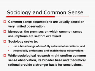 Sociology and Common Sense
 Common sense assumptions are usually based on
very limited observation.
 Moreover, the premises on which common sense
assumptions are seldom examined.
 Sociology seeks to:
• use a broad range of carefully selected observations; and
• theoretically understand and explain those observations.
 While sociological research might confirm common
sense observation, its broader base and theoretical
rational provide a stronger basis for conclusions.
 