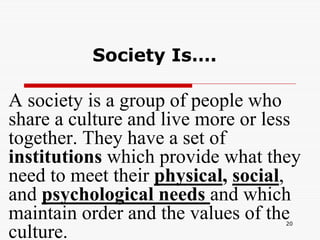 20
Society Is….
A society is a group of people who
share a culture and live more or less
together. They have a set of
institutions which provide what they
need to meet their physical, social,
and psychological needs and which
maintain order and the values of the
culture.
 