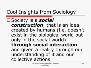 Introduction to Sociology: What is
Sociology?
27
Cool Insights from Sociology
Society is a social
construction, that is an idea
created by humans (i.e. doesn’t
exist in the biological world but
only in the social world)
through social interaction
and given a reality through our
understanding of it and our
collective actions.
 