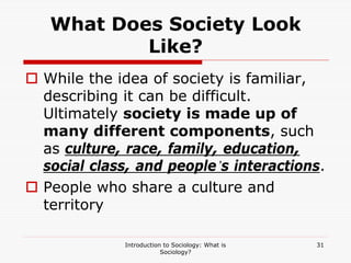 Introduction to Sociology: What is
Sociology?
31
What Does Society Look
Like?
 While the idea of society is familiar,
describing it can be difficult.
Ultimately society is made up of
many different components, such
as culture, race, family, education,
social class, and people’s interactions.
 People who share a culture and
territory
 