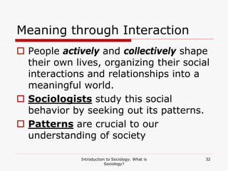 Introduction to Sociology: What is
Sociology?
32
Meaning through Interaction
 People actively and collectively shape
their own lives, organizing their social
interactions and relationships into a
meaningful world.
 Sociologists study this social
behavior by seeking out its patterns.
 Patterns are crucial to our
understanding of society
 