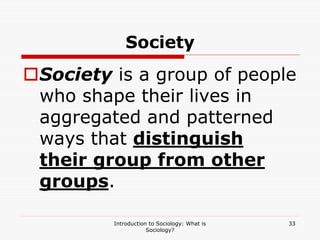 Introduction to Sociology: What is
Sociology?
33
Society
Society is a group of people
who shape their lives in
aggregated and patterned
ways that distinguish
their group from other
groups.
 