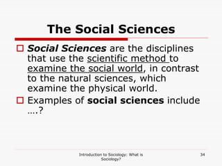 Introduction to Sociology: What is
Sociology?
34
The Social Sciences
 Social Sciences are the disciplines
that use the scientific method to
examine the social world, in contrast
to the natural sciences, which
examine the physical world.
 Examples of social sciences include
….?
 