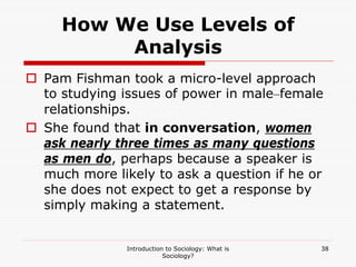 Introduction to Sociology: What is
Sociology?
38
How We Use Levels of
Analysis
 Pam Fishman took a micro-level approach
to studying issues of power in male–female
relationships.
 She found that in conversation, women
ask nearly three times as many questions
as men do, perhaps because a speaker is
much more likely to ask a question if he or
she does not expect to get a response by
simply making a statement.
 