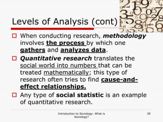 Introduction to Sociology: What is
Sociology?
39
Levels of Analysis (cont)
 When conducting research, methodology
involves the process by which one
gathers and analyzes data.
 Quantitative research translates the
social world into numbers that can be
treated mathematically; this type of
research often tries to find cause-and-
effect relationships.
 Any type of social statistic is an example
of quantitative research.
 