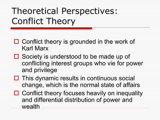 Theoretical Perspectives:
Conflict Theory
 Conflict theory is grounded in the work of
Karl Marx
 Society is understood to be made up of
conflicting interest groups who vie for power
and privilege
 This dynamic results in continuous social
change, which is the normal state of affairs
 Conflict theory focuses heavily on inequality
and differential distribution of power and
wealth
 