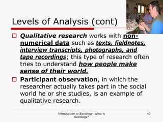 Introduction to Sociology: What is
Sociology?
40
Levels of Analysis (cont)
 Qualitative research works with non-
numerical data such as texts, fieldnotes,
interview transcripts, photographs, and
tape recordings; this type of research often
tries to understand how people make
sense of their world.
 Participant observation, in which the
researcher actually takes part in the social
world he or she studies, is an example of
qualitative research.
 