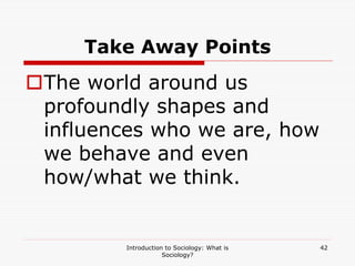 Introduction to Sociology: What is
Sociology?
42
Take Away Points
The world around us
profoundly shapes and
influences who we are, how
we behave and even
how/what we think.
 