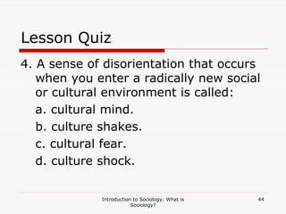 Introduction to Sociology: What is
Sociology?
44
Lesson Quiz
4. A sense of disorientation that occurs
when you enter a radically new social
or cultural environment is called:
a. cultural mind.
b. culture shakes.
c. cultural fear.
d. culture shock.
 