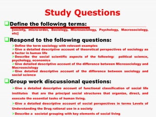 Define the following terms:
[society, micro-order, Sociology, Microsociology, Psychology, Macrosociology,
etc]
Respond to the following questions:
Define the term sociology with relevant examples
Give a detailed descriptive account of theoretical perspectives of sociology as
a factor in human life
Describe the social scientific aspects of the following: political science,
psychology, economics
Give detailed descriptive account of the difference between Microsociology and
Macrosociology
Give detailed descriptive account of the difference between sociology and
social science
Group work discussional questions:
Give a detailed descriptive account of functional classification of social life
institutes that are the principal social structures that organize, direct, and
execute the essential tasks of human living.
Give a detailed descriptive account of social perspectives in terms Levels of
Understanding the Drug rational use in a society
Describe a societal grouping with key elements of social living
Study Questions
 