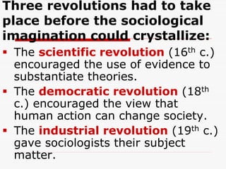 Three revolutions had to take
place before the sociological
imagination could crystallize:
 The scientific revolution (16th c.)
encouraged the use of evidence to
substantiate theories.
 The democratic revolution (18th
c.) encouraged the view that
human action can change society.
 The industrial revolution (19th c.)
gave sociologists their subject
matter.
 