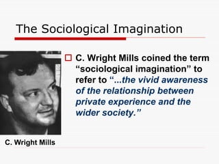 The Sociological Imagination
 C. Wright Mills coined the term
“sociological imagination” to
refer to “...the vivid awareness
of the relationship between
private experience and the
wider society.”
C. Wright Mills
 