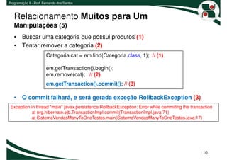 Programação II - Prof. Fernando dos Santos



   Relacionamento Muitos para Um
   Manipulações (5)
   • Buscar uma categoria que possui produtos (1)
   • Tentar remover a categoria (2)
                        Categoria cat = em.find(Categoria.class, 1); // (1)

                        em.getTransaction().begin();
                        em.remove(cat); // (2)
                        em.getTransaction().commit(); // (3)

   • O commit falhará, e será gerada exceção RollbackException (3)
 Exception in thread "main" javax.persistence.RollbackException: Error while commiting the transaction
            at org.hibernate.ejb.TransactionImpl.commit(TransactionImpl.java:71)
            at SistemaVendasManyToOneTestes.main(SistemaVendasManyToOneTestes.java:17)




                                                                                                 10
 