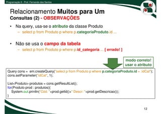 Programação II - Prof. Fernando dos Santos



   Relacionamento Muitos para Um
   Consultas (2) - OBSERVAÇÕES
   • Na query, usa-se o atributo da classe Produto
          – select p from Produto p where p.categoriaProduto.id ...


   • Não se usa o campo da tabela
          – select p from Produto p where p.id_categoria ... [ errado! ]

                                                                               modo correto!
                                                                               usar o atributo
 Query cons = em.createQuery("select p from Produto p where p.categoriaProduto.id = :idCat");
 cons.setParameter("idCat", 1);

 List<Produto> produtos = cons.getResultList();
 for(Produto prod : produtos){
    System.out.println("Cód: "+prod.getId()+" Descr: "+prod.getDescricao());
 }


                                                                                         12
 