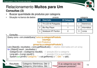 Programação II - Prof. Fernando dos Santos



   Relacionamento Muitos para Um
   Consultas (3)
   • Buscar quantidade de produtos por categoria
   •     Situação no banco de dados:                           produto                         categoria
                                              ID   Descrição              ID Categoria   ID     Nome

                                               1   TV LCD 40 Polegadas         1         1      Eletrônicos

                                               2   Blu-Ray Player              1         2      Informática

                                               3   Notebook HP Pavilion        2         3      Livros

   •     Consulta:
       Query cons = em.createQuery("select p.categoriaProduto,
                                                 count(p)
                                            from Produto p
                                      group by p.categoriaProduto");
       List<Object[]> resultados = cons.getResultList(); // objetos retornados em um array
       for (Object[] result : resultados) {
          Categoria cat = (Categoria) result[0]; // posição [0] é a categoria
          Long qtd = (Long) result[1];              // posição [1] é a quantidade
          System.out.println("Categoria: " + cat.getNome() + ", Qtd: " + qtd);
       }

   •     Resultado:          Categoria: Eletrônicos, Qtd: 2          E as categorias que não          13
                             Categoria: Informática, Qtd: 1          possuem produtos?
 