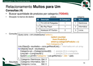 Programação II - Prof. Fernando dos Santos



   Relacionamento Muitos para Um
   Consultas (4)
   • Buscar quantidade de produtos por categoria (TODAS)
   •    Situação no banco de dados:                           produto                        categoria
                                             ID   Descrição              ID Categoria   ID    Nome

                                             1    TV LCD 40 Polegadas         1         1     Eletrônicos

                                             2    Blu-Ray Player              1         2     Informática

                                             3    Notebook HP Pavilion        2         3     Livros

   •    Consulta: Query cons = em.createQuery("select c,
                                                            (select count(p)
                                                              from Produto p
                                                            where p.categoriaProduto = c)
                                                       from Categoria c");
                  List<Object[]> resultados = cons.getResultList(); // retornados em um array
                  for(Object[] result : resultados){
                     Categoria cat = (Categoria)result[0]; // posição [0] é a categoria
                     Long qtd = (Long)result[1];                // posição [1] é a quantidade
                     System.out.println("Categoria: "+cat.getNome()+", Qtd: "+qtd);
                  }
                      Categoria: Eletrônicos, Qtd: 2
   •    Resultado: Categoria: Informática, Qtd: 1
                                                                                              14
                      Categoria: Livros,        Qtd: 0
 