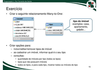 Programação II - Prof. Fernando dos Santos




   Exercício
   • Criar o seguinte relacionamento Many-to-One:

                                                                               tipo do imóvel
                                                                               exemplos: casa,
                                                                                apartamento,
                                                                                  galpão...




   • Criar opções para:
          – incluir/editar/remover tipos de imóvel
          – ao cadastrar um imóvel, informar qual é o seu tipo
          – consultas:
                 • quantidade de imóveis por tipo (todos os tipos)
                 • tipos que não possuem imóveis
                 • todos os tipos, e para cada tipo, mostrar todos os imóveis do tipo
                                                                                             16
 